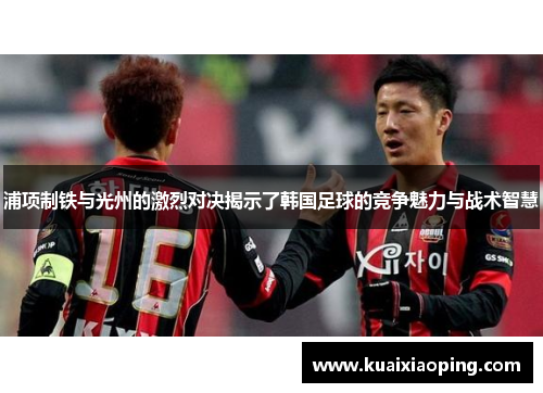浦项制铁与光州的激烈对决揭示了韩国足球的竞争魅力与战术智慧