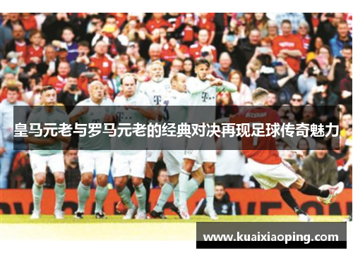 皇马元老与罗马元老的经典对决再现足球传奇魅力