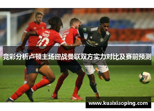竞彩分析卢顿主场迎战曼联双方实力对比及赛前预测