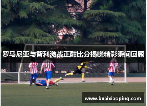 罗马尼亚与智利激战正酣比分揭晓精彩瞬间回顾